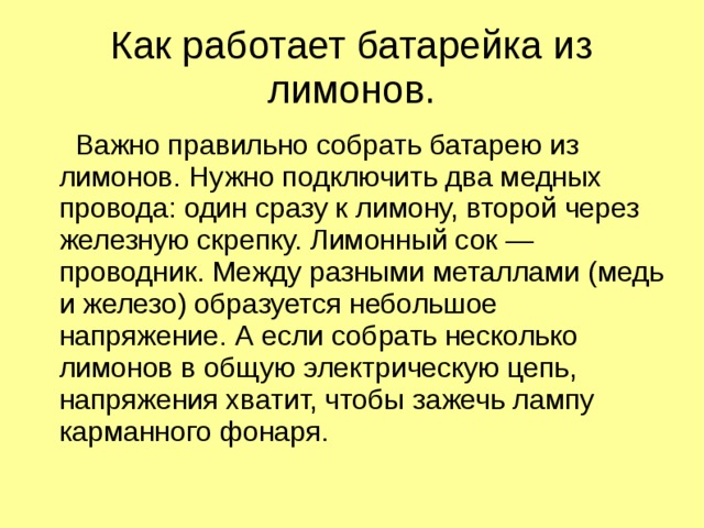 Как работает батарейка из лимонов.  Важно правильно собрать батарею из лимонов. Нужно подключить два медных провода: один сразу к лимону, второй через железную скрепку. Лимонный сок — проводник. Между разными металлами (медь и железо) образуется небольшое напряжение. А если собрать несколько лимонов в общую электрическую цепь, напряжения хватит, чтобы зажечь лампу карманного фонаря. 