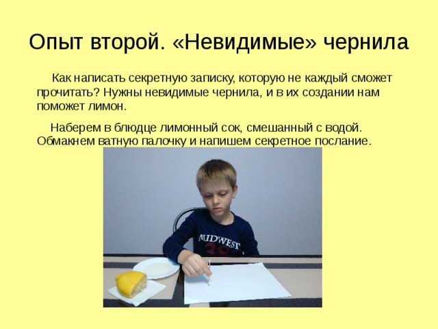 Опыт второй. «Невидимые» чернила  Как написать секретную записку, которую не каждый сможет прочитать? Нужны невидимые чернила, и в их создании нам поможет лимон.  Наберем в блюдце лимонный сок, смешанный с водой. Обмакнем ватную палочку и напишем секретное послание. 