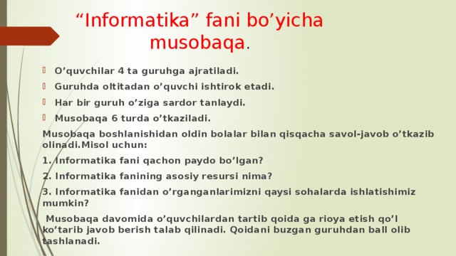“ Informatika” fani bo’yicha musobaqa . O’quvchilar 4 ta guruhga ajratiladi. Guruhda oltitadan o’quvchi ishtirok etadi. Har bir guruh o’ziga sardor tanlaydi. Musobaqa 6 turda o’tkaziladi. Musobaqa boshlanishidan oldin bolalar bilan qisqacha savol-javob o’tkazib olinadi.Misol uchun: 1. Informatika fani qachon paydo bo’lgan? 2. Informatika fanining asosiy resursi nima? 3. Informatika fanidan o’rganganlarimizni qaysi sohalarda ishlatishimiz mumkin?  Musobaqa davomida o’quvchilardan tartib qoida ga rioya etish qo’l ko’tarib javob berish talab qilinadi. Qoidani buzgan guruhdan ball olib tashlanadi. 