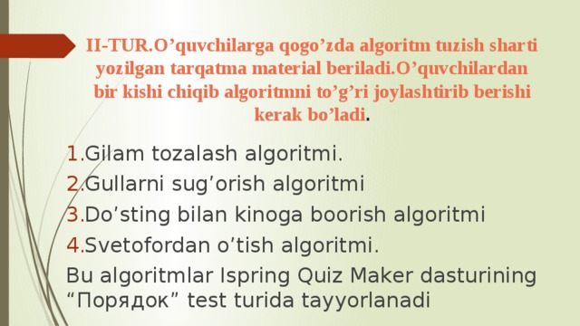 II-TUR.O’quvchilarga qogo’zda algoritm tuzish sharti yozilgan tarqatma material beriladi.O’quvchilardan bir kishi chiqib algoritmni to’g’ri joylashtirib berishi kerak bo’ladi . Gilam tozalash algoritmi. Gullarni sug’orish algoritmi Do’sting bilan kinoga boorish algoritmi Svetofordan o’tish algoritmi. Bu algoritmlar Ispring Quiz Maker dasturining “Порядок” test turida tayyorlanadi 