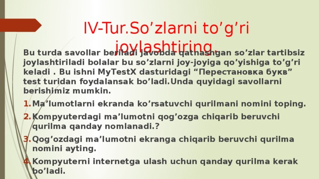 IV-Tur.So’zlarni to’g’ri joylashtiring. Bu turda savollar beriladi javobda qatnashgan so’zlar tartibsiz joylashtiriladi bolalar bu so’zlarni joy-joyiga qo’yishiga to’g’ri keladi . Bu ishni MyTestX dasturidagi “Перестановка букв” test turidan foydalansak bo’ladi.Unda quyidagi savollarni berishimiz mumkin. Ma’lumotlarni ekranda ko’rsatuvchi qurilmani nomini toping. Kompyuterdagi ma’lumotni qog’ozga chiqarib beruvchi qurilma qanday nomlanadi.? Qog’ozdagi ma’lumotni ekranga chiqarib beruvchi qurilma nomini ayting. Kompyuterni internetga ulash uchun qanday qurilma kerak bo’ladi. Bu turdan keyin ham o’quvchilarga ball beriladi. 