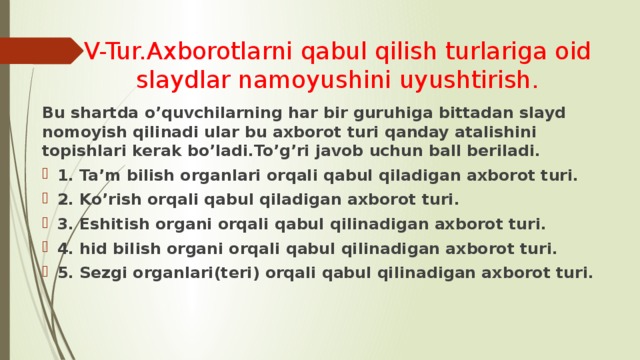 V-Tur.Axborotlarni qabul qilish turlariga oid slaydlar namoyushini uyushtirish. Bu shartda o’quvchilarning har bir guruhiga bittadan slayd nomoyish qilinadi ular bu axborot turi qanday atalishini topishlari kerak bo’ladi.To’g’ri javob uchun ball beriladi. 1. Ta’m bilish organlari orqali qabul qiladigan axborot turi. 2. Ko’rish orqali qabul qiladigan axborot turi. 3. Eshitish organi orqali qabul qilinadigan axborot turi. 4. hid bilish organi orqali qabul qilinadigan axborot turi. 5. Sezgi organlari(teri) orqali qabul qilinadigan axborot turi. 