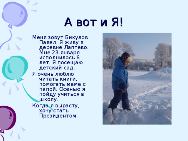 А вот и Я! Меня зовут Бикулов Павел. Я живу в деревне Лаптево. Мне 23 января исполнилось 6 лет. Я посещаю детский сад. Я очень люблю читать книги, помогать маме с папой. Осенью я пойду учиться в школу. Когда я вырасту, хочу стать Президентом. 