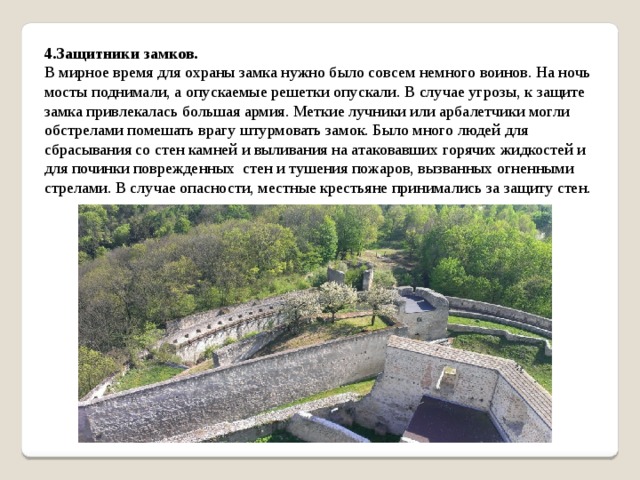 4.Защитники замков. В мирное время для охраны замка нужно было совсем немного воинов. На ночь мосты поднимали, а опускаемые решетки опускали. В случае угрозы, к защите замка привлекалась большая армия. Меткие лучники или арбалетчики могли обстрелами помешать врагу штурмовать замок. Было много людей для сбрасывания со стен камней и выливания на атаковавших горячих жидкостей и для починки поврежденных стен и тушения пожаров, вызванных огненными стрелами. В случае опасности, местные крестьяне принимались за защиту стен. 