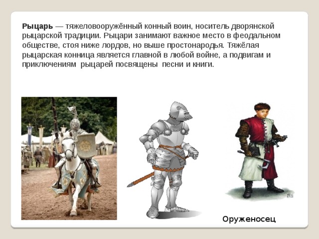 Рыцарь  — тяжеловооружённый конный воин, носитель дворянской рыцарской традиции. Рыцари занимают важное место в феодальном обществе, стоя ниже лордов, но выше простонародья. Тяжёлая рыцарская конница является главной в любой войне, а подвигам и приключениям рыцарей посвящены песни и книги. Оруженосец 