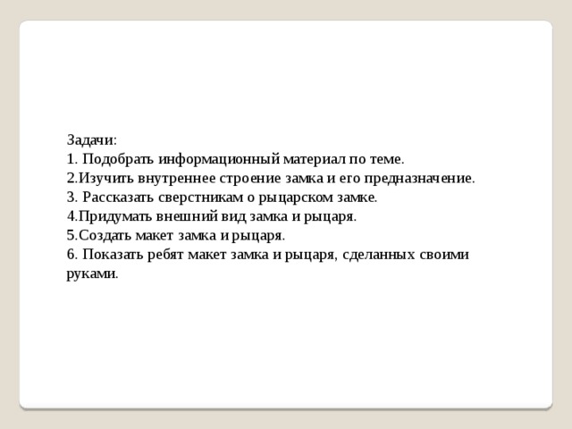 Задачи: 1. Подобрать информационный материал по теме.   2.Изучить внутреннее строение замка и его предназначение. 3. Рассказать сверстникам о рыцарском замке. 4.Придумать внешний вид замка и рыцаря. 5.Создать макет замка и рыцаря. 6. Показать ребят макет замка и рыцаря, сделанных своими руками.   