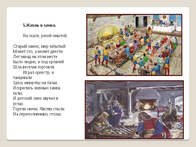 5.Жизнь в замке.  На скале, рекой омытой,   Старый замок, мир забытый.  Может сто, а может двести  Лет назад на этом месте  Было людно, и под кровлей  Шла веселая торговля. Играл оркестр, и танцевали  Здесь минуэты на балах.  Искрились жизнью замка залы,  И детский смех звучал в углах.  Горели свечи. Явства стыли  На переполненных столах. 