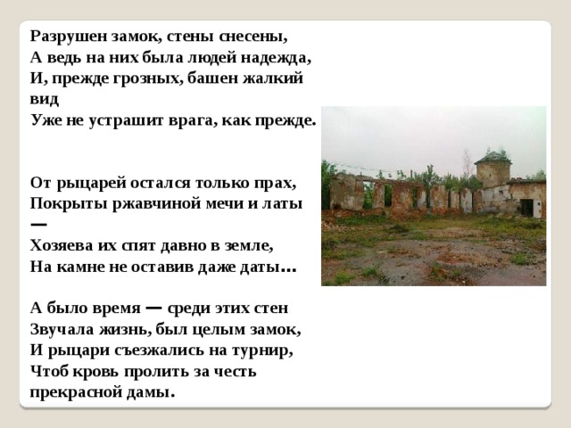 Разрушен замок, стены снесены,  А ведь на них была людей надежда,  И, прежде грозных, башен жалкий вид  Уже не устрашит врага, как прежде.   От рыцарей остался только прах,  Покрыты ржавчиной мечи и латы —   Хозяева их спят давно в земле,  На камне не оставив даже даты …    А было время — среди этих стен  Звучала жизнь, был целым замок,  И рыцари съезжались на турнир,  Чтоб кровь пролить за честь прекрасной дамы. 
