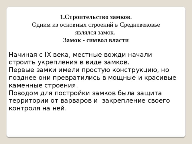 1.Строительство замков . Одним из основных строений в Средневековье являлся замок. Замок - символ власти Начиная с IX века, местные вожди начали строить укрепления в виде замков. Первые замки имели простую конструкцию, но позднее они превратились в мощные и красивые каменные строения. Поводом для постройки замков была защита территории от варваров и закрепление своего контроля на ней. 