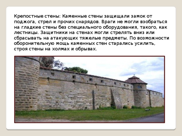 Крепостные стены: Каменные стены защищали замок от поджога, стрел и прочих снарядов. Враги не могли взобраться на гладкие стены без специального оборудования, такого, как лестницы. Защитники на стенах могли стрелять вниз или сбрасывать на атакующих тяжелые предметы. По возможности оборонительную мощь каменных стен старались усилить, строя стены на холмах и обрывах. 