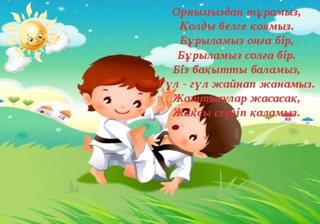 Орнымыздан тұрамыз,  Қолды белге қоямыз.  Бұрыламыз оңға бір,  Бұрыламыз солға бір.  Біз бақытты баламыз,  Гүл - гүл жайнап жанамыз.  Жаттығулар жасасақ,  Жақсы сергіп қаламыз. 
