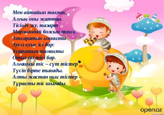 Мен айтайын тақпақ,   Алғың оны жаттап.   Тісіңді жу, тазарт   Маржандай болсын аппақ.   Атқаратын қомақты   Ауыз қуыс ісі бар:   Ұсататын тамақты   Отыз екі тісі бар.   Алғашқы тіс – сүт тістер   Түсіп бірте тынады.   Алты жастан нық тістер –   Тұрақты тіс шығады. 