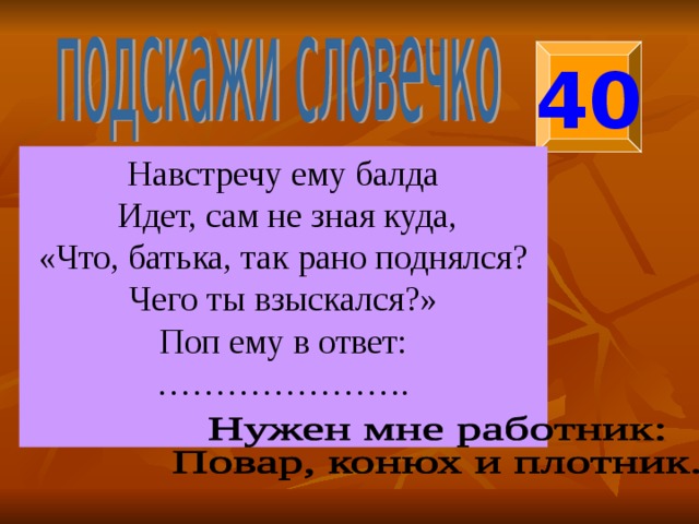 40 Навстречу ему балда  Идет, сам не зная куда, «Что, батька, так рано поднялся? Чего ты взыскался?» Поп ему в ответ: ………………… . 