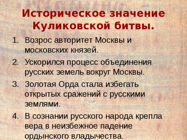 Историческое значение Куликовской битвы. Возрос авторитет Москвы и московских князей. Ускорился процесс объединения русских земель вокруг Москвы. Золотая Орда стала избегать открытых сражений с русскими землями. В сознании русского народа крепла вера в неизбежное падение ордынского владычества. 