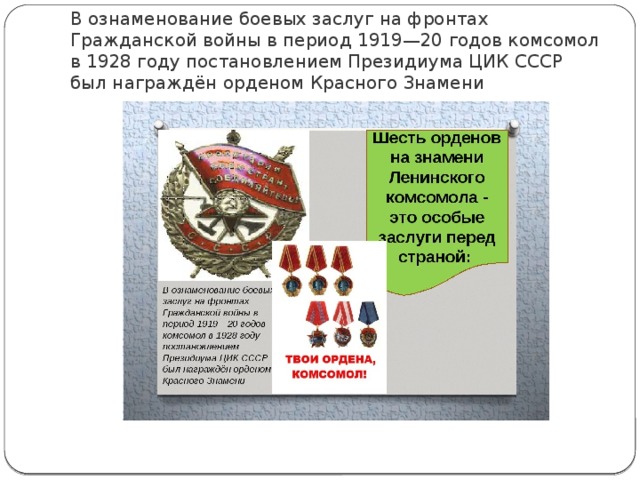 В ознаменование боевых заслуг на фронтах Гражданской войны в период 1919—20 годов комсомол в 1928 году постановлением Президиума ЦИК СССР был награждён орденом Красного Знамени 