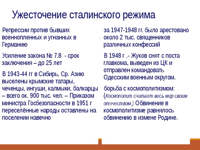 Ужесточение сталинского режима Репрессии против бывших военнопленных и угнанных в Германию Усиление закона № 7.8 - срок заключения – до 25 лет В 1943-44 гг в Сибирь, Ср. Азию выселены крымские татары, чеченцы, ингуши, калмыки, балкарцы – всего ок. 900 тыс. чел. – Приказом министра Госбезопасности в 1951 г переселённые народы оставлены на поселении навечно за 1947-1948 гг. было арестовано около 2 тыс. священников различных конфессий В 1948 г .- Жуков снят с поста главкома, выведен из ЦК и отправлен командовать Одесским военным округом. борьба с космополитизмом: ( Космополит считает весь мир своим отечеством.) Обвинение в космополитизме равнялось обвинению в измене Родине.  