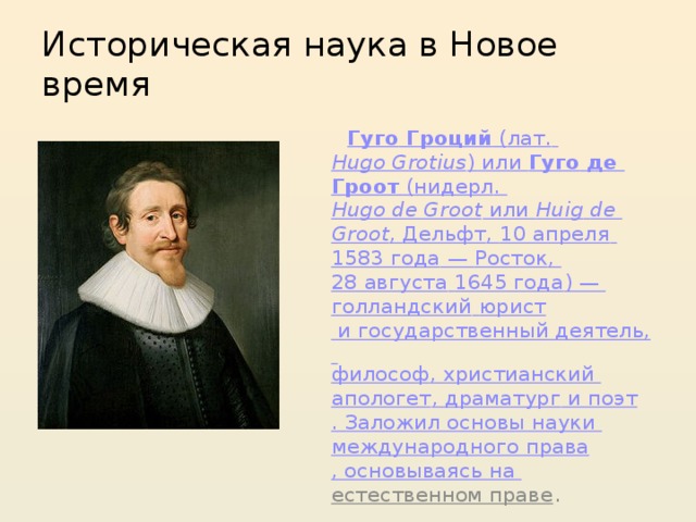 Историческая наука в Новое время  Гуго  Гроций ( лат.   Hugo Grotius ) или Гуго де Гроот ( нидерл .   Hugo de Groot или Huig  de  Groot , Дельфт , 10 апреля   1583 года  — Росток , 28 августа   1645 года ) — голландский  юрист и государственный деятель, философ , христианский апологет , драматург и поэт . Заложил основы науки международного права , основываясь на естественном праве . 