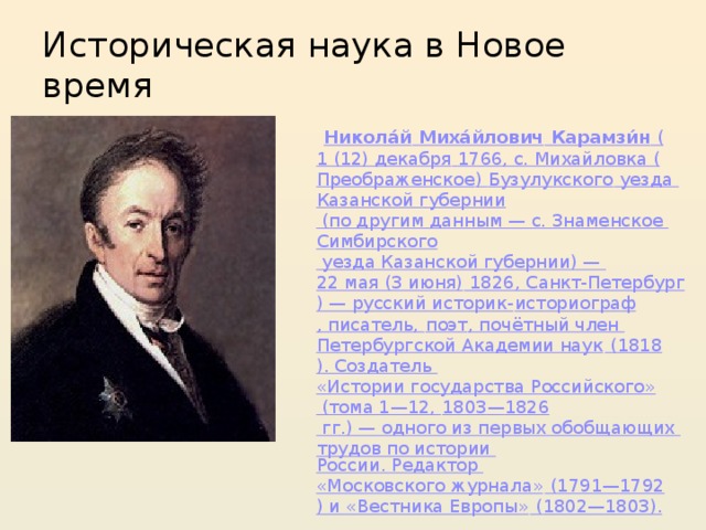 Историческая наука в Новое время  Никола́й  Миха́йлович  Карамзи́н ( 1 (12) декабря  1766 , с. Михайловка ( Преображенское ) Бузулукского уезда Казанской губернии (по другим данным — с. Знаменское Симбирского уезда Казанской губернии) — 22 мая (3 июня)  1826 , Санкт-Петербург ) — русский историк- историограф , писатель, поэт , почётный член Петербургской Академии наук ( 1818 ). Создатель «Истории государства Российского» (тома 1—12, 1803 — 1826  гг.) — одного из первых обобщающих трудов по истории России . Редактор «Московского журнала» ( 1791 — 1792 ) и «Вестника Европы» ( 1802 — 1803 ). 