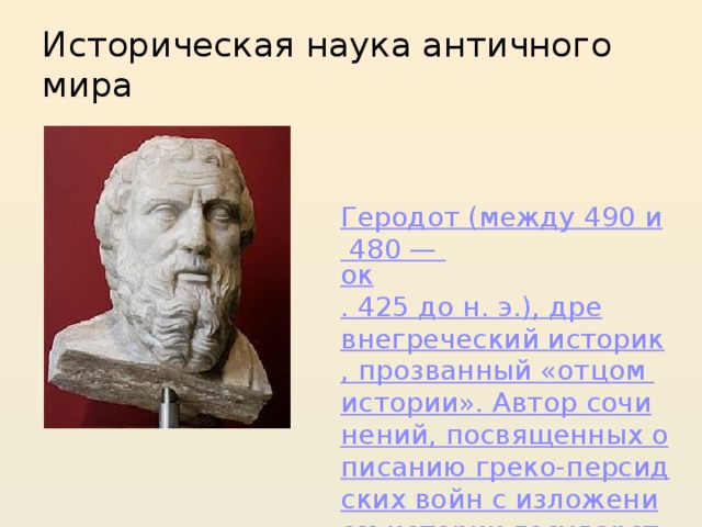 Историческая наука античного мира  Геродот (между 490 и 480 — ок . 425 до н. э.), древнегреческий историк, прозванный «отцом истории». Автор сочинений, посвященных описанию греко-персидских войн с изложением истории государства Ахеменидов , Египта и др.; дал первое систематическое описание жизни и быта скифов . 