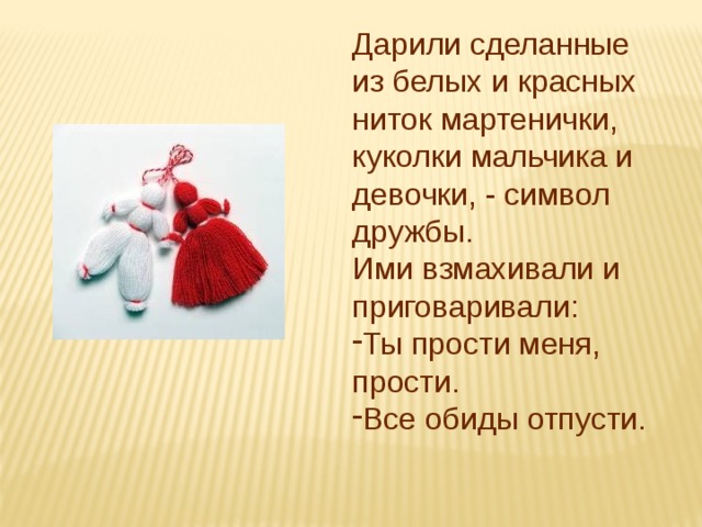 Дарили сделанные из белых и красных ниток мартенички, куколки мальчика и девочки, - символ дружбы. Ими взмахивали и приговаривали: Ты прости меня, прости. Все обиды отпусти. 