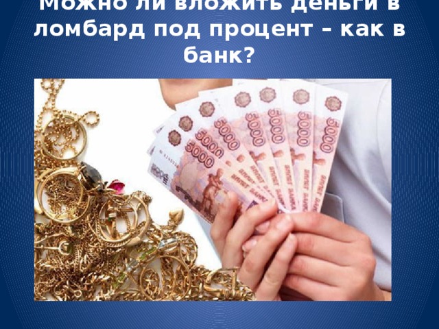 Можно ли вложить деньги в ломбард под процент – как в банк?   Нельзя. Ломбарды имеют право привлекать деньги только своих учредителей, а других граждан – нет.  