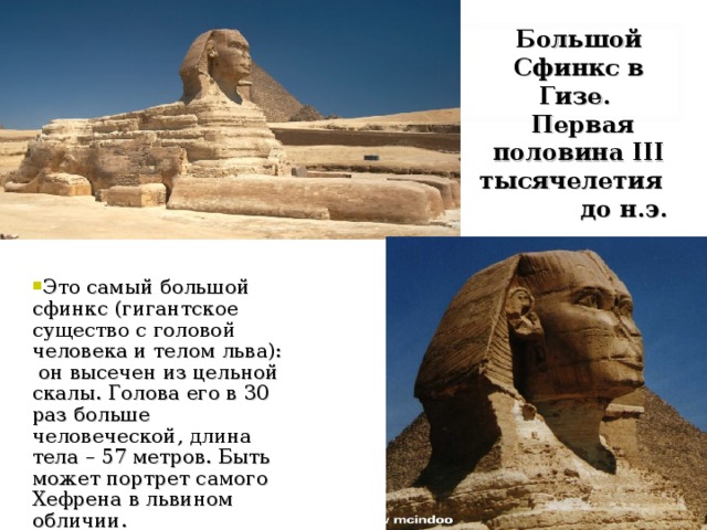 Большой Сфинкс в Гизе.  Первая половина III тысячелетия до н.э. Это самый большой сфинкс (гигантское существо с головой человека и телом льва): он высечен из цельной скалы. Голова его в 30 раз больше человеческой, длина тела – 57 метров. Быть может портрет самого Хефрена в львином обличии. 
