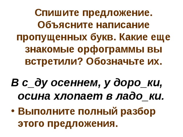 Спишите предложение. Объясните написание пропущенных букв. Какие еще знакомые орфограммы вы встретили? Обозначьте их. В с_ду осеннем, у доро_ки, осина хлопает в ладо_ки. Выполните полный разбор этого предложения. 