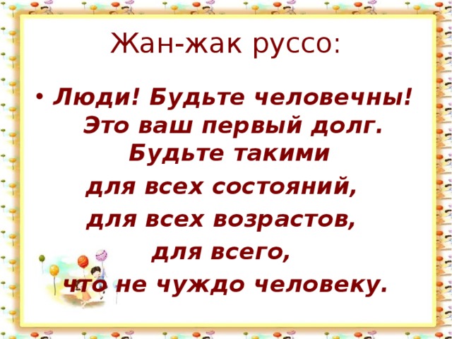 Жан-жак руссо: Люди! Будьте человечны! Это ваш первый долг. Будьте такими для всех состояний, для всех возрастов, для всего, что не чуждо человеку. 