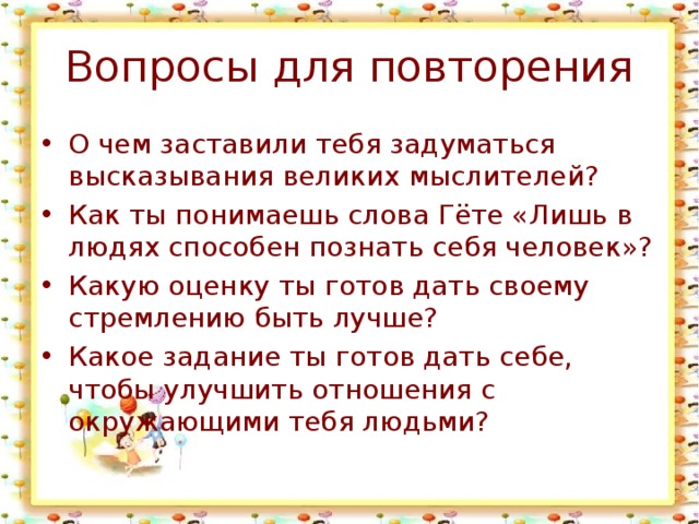 Вопросы для повторения О чем заставили тебя задуматься высказывания великих мыслителей? Как ты понимаешь слова Гёте «Лишь в людях способен познать себя человек»? Какую оценку ты готов дать своему стремлению быть лучше? Какое задание ты готов дать себе, чтобы улучшить отношения с окружающими тебя людьми? 