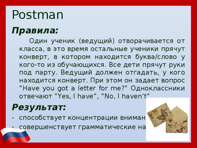 Postman Правила:  Один ученик (ведущий) отворачивается от класса, в это время остальные ученики прячут конверт, в котором находится буква/слово у кого-то из обучающихся. Все дети прячут руки под парту. Ведущий должен отгадать, у кого находится конверт. При этом он задает вопрос “Have you got a letter for me?” Одноклассники отвечают “Yes, I have”, “No, I haven’t”. Результат: способствует концентрации внимания совершенствует грамматические навыки  