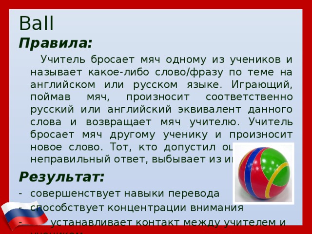 Ball Правила:  Учитель бросает мяч одному из учеников и называет какое-либо слово/фразу по теме на английском или русском языке. Играющий, поймав мяч, произносит соответственно русский или английский эквивалент данного слова и возвращает мяч учителю. Учитель бросает мяч другому ученику и произносит новое слово. Тот, кто допустил ошибку, дав неправильный ответ, выбывает из игры. Результат: совершенствует навыки перевода способствует концентрации внимания  устанавливает контакт между учителем и учеником  