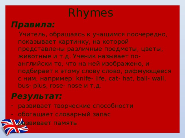 Rhymes Правила:  Учитель, обращаясь к учащимся поочередно, показывает картинку, на которой представлены различные предметы, цветы, животные и т.д. Ученик называет по-английски то, что на ней изображено, и подбирает к этому слову слово, рифмующееся с ним, например: knife- life, cat- hat, ball- wall, bus- plus, rose- nose и т.д. Результат: развивает творческие способности обогащает словарный запас развивает память 