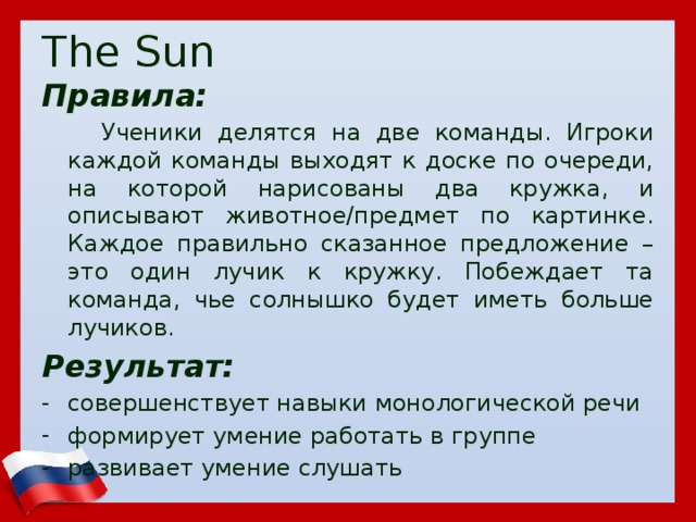 The Sun Правила:  Ученики делятся на две команды. Игроки каждой команды выходят к доске по очереди, на которой нарисованы два кружка, и описывают животное/предмет по картинке. Каждое правильно сказанное предложение – это один лучик к кружку. Побеждает та команда, чье солнышко будет иметь больше лучиков. Результат: совершенствует навыки монологической речи формирует умение работать в группе развивает умение слушать  