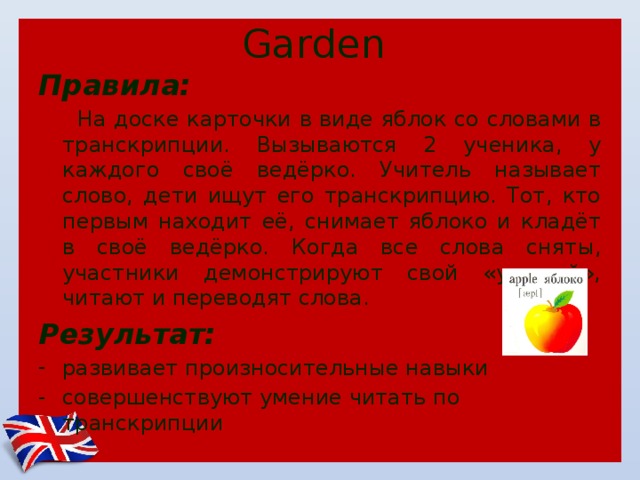 Garden Правила:  На доске карточки в виде яблок со словами в транскрипции. Вызываются 2 ученика, у каждого своё ведёрко. Учитель называет слово, дети ищут его транскрипцию. Тот, кто первым находит её, снимает яблоко и кладёт в своё ведёрко. Когда все слова сняты, участники демонстрируют свой «урожай», читают и переводят слова. Результат: развивает произносительные навыки совершенствуют умение читать по транскрипции 