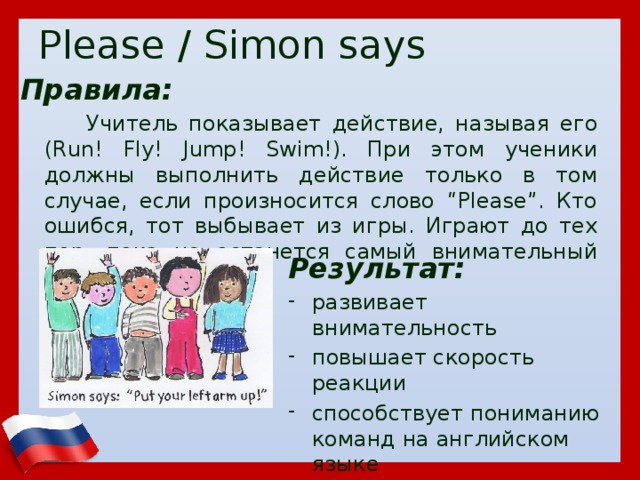 Please / Simon says Правила:  Учитель показывает действие, называя его (Run! Fly! Jump! Swim!). При этом ученики должны выполнить действие только в том случае, если произносится слово “Please”. Кто ошибся, тот выбывает из игры. Играют до тех пор, пока не останется самый внимательный игрок. Результат: развивает внимательность повышает скорость реакции способствует пониманию команд на английском языке  