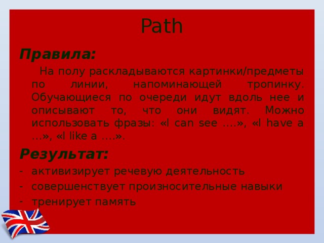 Path Правила:  На полу раскладываются картинки/предметы по линии, напоминающей тропинку. Обучающиеся по очереди идут вдоль нее и описывают то, что они видят. Можно использовать фразы: «I can see ….», «I have a …», «I like a ….». Результат: активизирует речевую деятельность совершенствует произносительные навыки тренирует память 