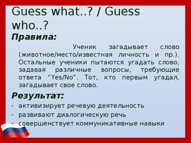 Guess what..? / Guess who..? Правила:  Ученик загадывает слово (животное/место/известная личность и пр.). Остальные ученики пытаются угадать слово, задавая различные вопросы, требующие ответа “Yes/No”. Тот, кто первым угадал, загадывает свое слово. Результат: активизирует речевую деятельность развивают диалогическую речь совершенствует коммуникативные навыки  