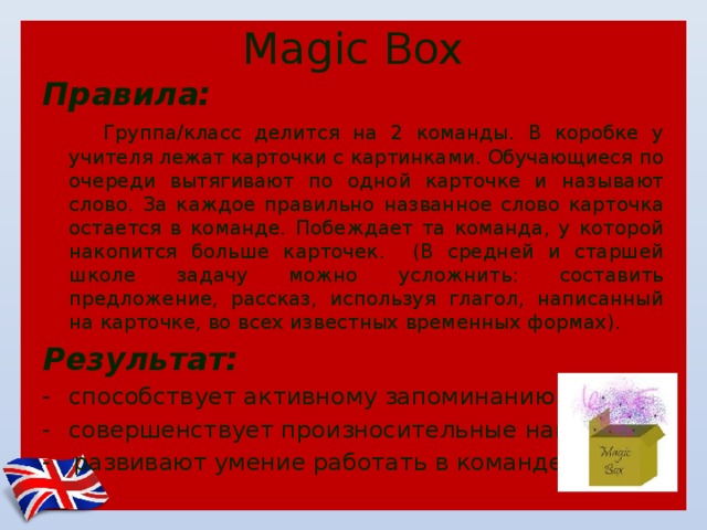 Magic Box Правила:  Группа/класс делится на 2 команды. В коробке у учителя лежат карточки с картинками. Обучающиеся по очереди вытягивают по одной карточке и называют слово. За каждое правильно названное слово карточка остается в команде. Побеждает та команда, у которой накопится больше карточек. (В средней и старшей школе задачу можно усложнить: составить предложение, рассказ, используя глагол, написанный на карточке, во всех известных временных формах). Результат: способствует активному запоминанию слов совершенствует произносительные навыки - развивают умение работать в команде 