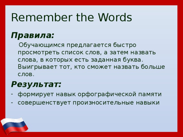 Remember the Words Правила:  Обучающимся предлагается быстро просмотреть список слов, а затем назвать слова, в которых есть заданная буква. Выигрывает тот, кто сможет назвать больше слов. Результат: формирует навык орфографической памяти совершенствует произносительные навыки  