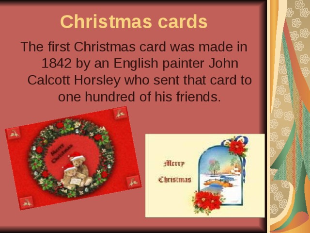 Christmas cards The first Christmas card was made in 1842 by an English painter John Calcott Horsley who sent that card to one hundred of his friends. 