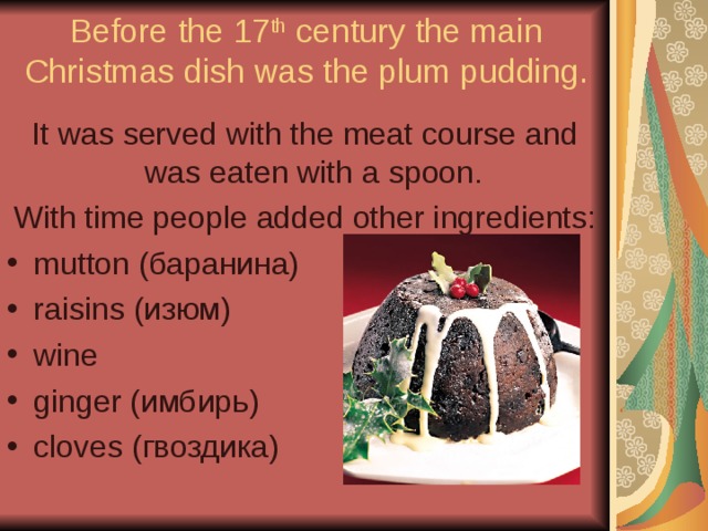Before the 17 th century the main Christmas dish was the plum pudding. It was served with the meat course and was eaten with a spoon. With time people added other ingredients: mutton (баранина) raisins (изюм) wine ginger (имбирь) cloves (гвоздика) 