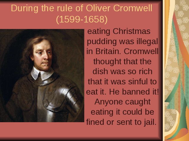 During the rule of Oliver Cromwell  (1599-1658) eating Christmas pudding was illegal in Britain. Cromwell thought that the dish was so rich that it was sinful to eat it. He banned it! Anyone caught eating it could be fined or sent to jail. 