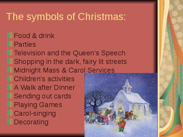 The symbols of Christmas: Food & drink Parties Television and the Queen’s Speech Shopping in the dark, fairy lit streets Midnight Mass & Carol Services Children’s activities A Walk after Dinner Sending out cards Playing Games Carol-singing Decorating  