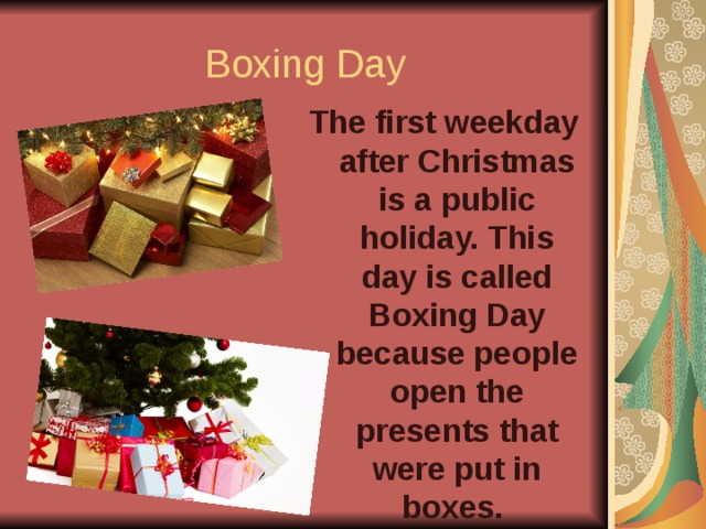 Boxing Day The first weekday after Christmas is a public holiday. This day is called Boxing Day because people open the presents that were put in boxes. 