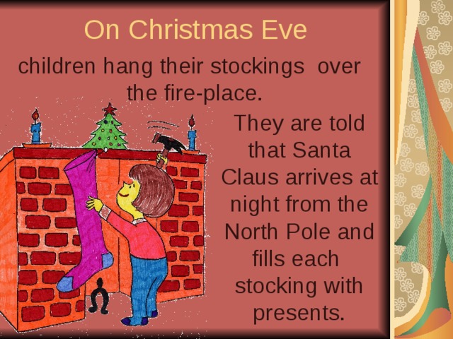 On Christmas Eve children hang their stockings over the fire-place. They are told that Santa Claus arrives at night from the North Pole and fills each stocking with presents. 