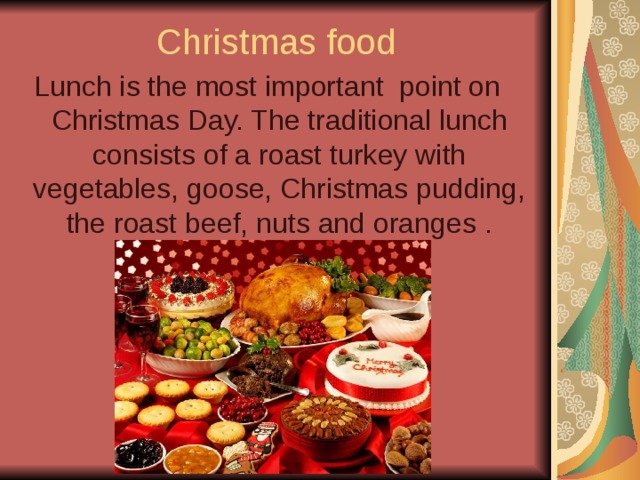 Christmas food Lunch is the most important point on Christmas Day. The traditional lunch consists of a roast turkey with vegetables, goose, Christmas pudding, the roast beef, nuts and oranges . 