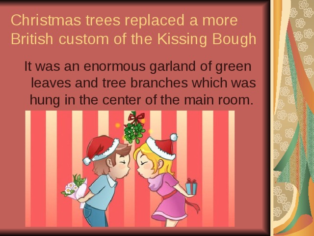 Christmas trees replaced a more British custom of the Kissing Bough It was an enormous garland of green leaves and tree branches which was hung in the center of the main room. 