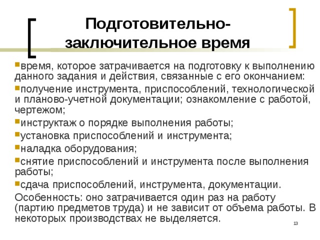 Подготовительно-заключительное время время, которое затрачивается на подготовку к выполнению данного задания и действия, связанные с его окончанием: получение инструмента, приспособлений, технологической и планово-учетной документации; ознакомление с работой, чертежом; инструктаж о порядке выполнения работы; установка приспособлений и инструмента; наладка оборудования; снятие приспособлений и инструмента после выполнения работы; сдача приспособлений, инструмента, документации. Особенность: оно затрачивается один раз на работу (партию предметов труда) и не зависит от объема работы. В некоторых производствах не выделяется.  