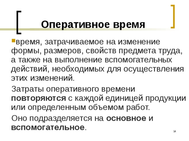 Оперативное  время время, затрачиваемое на изменение формы, размеров, свойств предмета труда, а также на выполнение вспомогательных действий, необходимых для осуществления этих изменений. Затраты оперативного времени повторяются с каждой единицей продукции или определенным объемом работ. Оно подразделяется на основное и вспомогательное .  