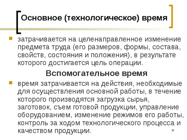 Основное (технологическое) время затрачивается на целенаправленное изменение предмета труда (его размеров, формы, состава, свойств, состояния и положения), в результате которого достигается цель операции.  Вспомогательное время время затрачивается на действия, необходимые для осуществления основной работы, в течение которого производятся загрузка сырья, заготовок, съем готовой продукции, управление оборудованием, изменение режимов его работы, контроль за ходом технологиче­ского процесса и качеством продукции.  